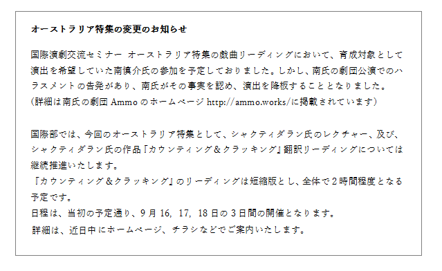 国際演劇交流セミナー オーストラリア特集の戯曲リーディングにおいて、育成対象として演出を希望していた南慎介氏の参加を予定しておりました。しかし、南氏の劇団公演でのハラスメントの告発があり、南氏がその事実を認め、演出を降板することとなりました。(詳細は南氏の劇団Ammoのホームページhttp://ammo.works/に掲載されています)

国際部では、今回のオーストラリア特集として、シャクティダラン氏のレクチャー、及び、シャクティダラン氏の作品『カウンティング＆クラッキング』翻訳リーディングについては、継続推進いたします。
『カウンティング＆クラッキング』のリーディングは短縮版とし、全体で２時間程度となる予定です。
日程は、当初の予定通り、9月16，17，18日の3日間の開催となります。詳細は、近日中にホームページ、チラシなどでご案内いたします。
