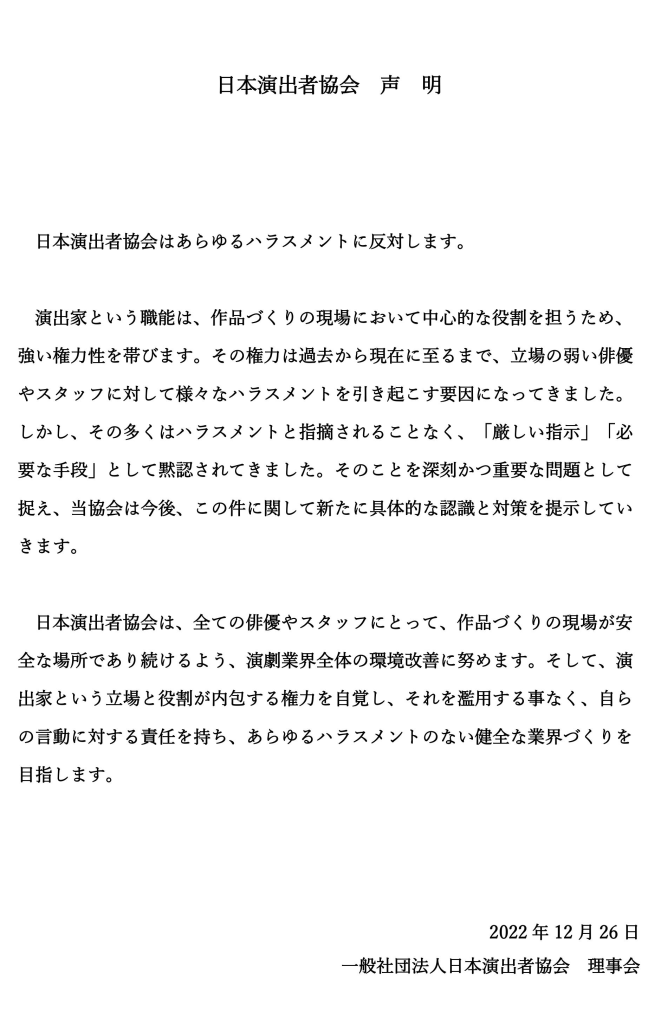 日本演出者協会　声　明

日本演出者協会はあらゆるハラスメントに反対します。
演出家という職能は、作品づくりの現場において中心的な役割を担うため、強い権力性を帯びます。その権力は過去から現在に至るまで、立場の弱い俳優やスタッフに対して様々なハラスメントを引き起こす要因になってきました。しかし、その多くはハラスメントと指摘されることなく、「厳しい指示」「必要な手段」として黙認されてきました。そのことを深刻かつ重要な問題として捉え、当協会は今後、この件に関して新たに具体的な認識と対策を提示していきます。
日本演出者協会は、全ての俳優やスタッフにとって、作品づくりの現場が安全な場所であり続けるよう、演劇業界全体の環境改善に努めます。そして、演出家という立場と役割が内包する権力を自覚し、それを濫用する事なく、自らの言動に対する責任を持ち、あらゆるハラスメントのない健全な業界づくりを目指します。
2022年12月26日一般社団法人日本演出者協会理事会